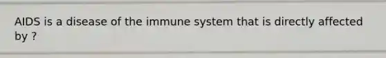 AIDS is a disease of the immune system that is directly affected by ?