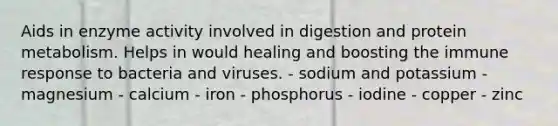 Aids in enzyme activity involved in digestion and protein metabolism. Helps in would healing and boosting the immune response to bacteria and viruses. - sodium and potassium - magnesium - calcium - iron - phosphorus - iodine - copper - zinc