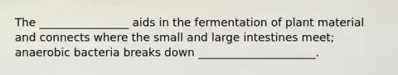 The ________________ aids in the fermentation of plant material and connects where the small and large intestines meet; anaerobic bacteria breaks down _____________________.