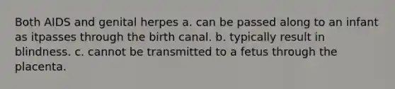 Both AIDS and genital herpes a. can be passed along to an infant as itpasses through the birth canal. b. typically result in blindness. c. cannot be transmitted to a fetus through the placenta.