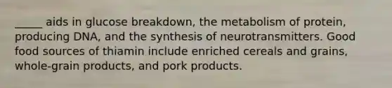 _____ aids in glucose breakdown, the metabolism of protein, producing DNA, and the synthesis of neurotransmitters. Good food sources of thiamin include enriched cereals and grains, whole-grain products, and pork products.