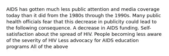 AIDS has gotten much less public attention and media coverage today than it did from the 1980s through the 1990s. Many public health officials fear that this decrease in publicity could lead to the following consequence. A decrease in AIDS funding. Self-satisfaction about the spread of HIV. People becoming less aware of the severity of HIV Less advocacy for AIDS education programs All of the above