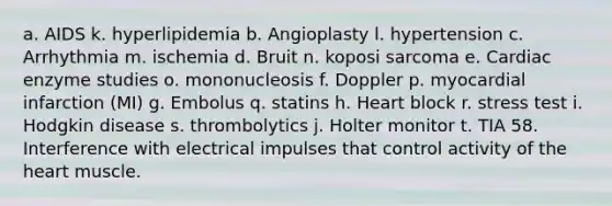 a. AIDS k. hyperlipidemia b. Angioplasty l. hypertension c. Arrhythmia m. ischemia d. Bruit n. koposi sarcoma e. Cardiac enzyme studies o. mononucleosis f. Doppler p. myocardial infarction (MI) g. Embolus q. statins h. Heart block r. stress test i. Hodgkin disease s. thrombolytics j. Holter monitor t. TIA 58. Interference with electrical impulses that control activity of the heart muscle.