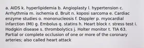 a. AIDS k. hyperlipidemia b. Angioplasty l. hypertension c. Arrhythmia m. ischemia d. Bruit n. koposi sarcoma e. Cardiac enzyme studies o. mononucleosis f. Doppler p. myocardial infarction (MI) g. Embolus q. statins h. Heart block r. stress test i. Hodgkin disease s. thrombolytics j. Holter monitor t. TIA 63. Partial or complete occlusion of one or more of the coronary arteries; also called heart attack