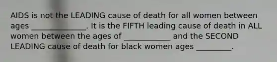 AIDS is not the LEADING cause of death for all women between ages ______________. It is the FIFTH leading cause of death in ALL women between the ages of ____________ and the SECOND LEADING cause of death for black women ages _________.