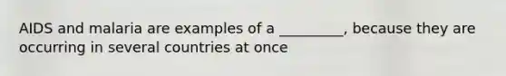 AIDS and malaria are examples of a _________, because they are occurring in several countries at once