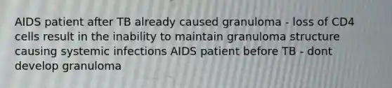 AIDS patient after TB already caused granuloma - loss of CD4 cells result in the inability to maintain granuloma structure causing systemic infections AIDS patient before TB - dont develop granuloma