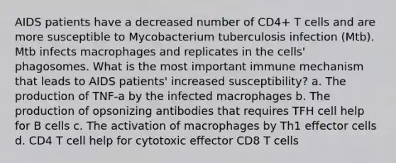 AIDS patients have a decreased number of CD4+ T cells and are more susceptible to Mycobacterium tuberculosis infection (Mtb). Mtb infects macrophages and replicates in the cells' phagosomes. What is the most important immune mechanism that leads to AIDS patients' increased susceptibility? a. The production of TNF-a by the infected macrophages b. The production of opsonizing antibodies that requires TFH cell help for B cells c. The activation of macrophages by Th1 effector cells d. CD4 T cell help for cytotoxic effector CD8 T cells