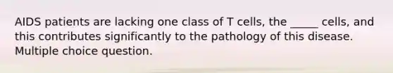 AIDS patients are lacking one class of T cells, the _____ cells, and this contributes significantly to the pathology of this disease. Multiple choice question.