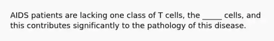 AIDS patients are lacking one class of T cells, the _____ cells, and this contributes significantly to the pathology of this disease.