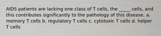 AIDS patients are lacking one class of T cells, the _____ cells, and this contributes significantly to the pathology of this disease. a. memory T cells b. regulatory T cells c. cytotoxic T cells d. helper T cells