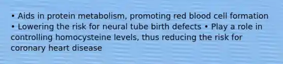 • Aids in protein metabolism, promoting red blood cell formation • Lowering the risk for neural tube birth defects • Play a role in controlling homocysteine levels, thus reducing the risk for coronary heart disease