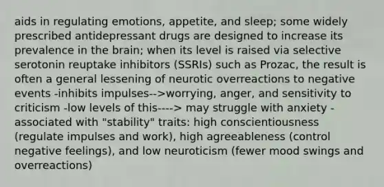 aids in regulating emotions, appetite, and sleep; some widely prescribed antidepressant drugs are designed to increase its prevalence in the brain; when its level is raised via selective serotonin reuptake inhibitors (SSRIs) such as Prozac, the result is often a general lessening of neurotic overreactions to negative events -inhibits impulses-->worrying, anger, and sensitivity to criticism -low levels of this----> may struggle with anxiety -associated with "stability" traits: high conscientiousness (regulate impulses and work), high agreeableness (control negative feelings), and low neuroticism (fewer mood swings and overreactions)