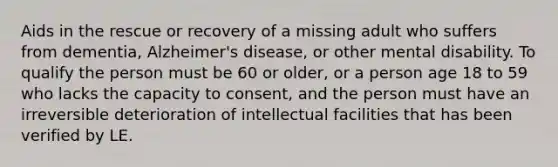 Aids in the rescue or recovery of a missing adult who suffers from dementia, Alzheimer's disease, or other mental disability. To qualify the person must be 60 or older, or a person age 18 to 59 who lacks the capacity to consent, and the person must have an irreversible deterioration of intellectual facilities that has been verified by LE.