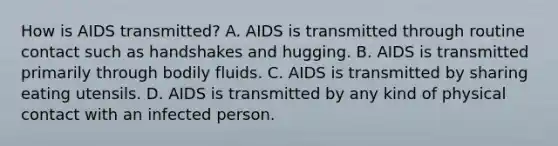 How is AIDS transmitted? A. AIDS is transmitted through routine contact such as handshakes and hugging. B. AIDS is transmitted primarily through bodily fluids. C. AIDS is transmitted by sharing eating utensils. D. AIDS is transmitted by any kind of physical contact with an infected person.