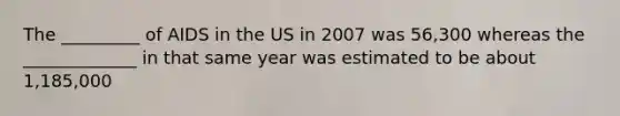 The _________ of AIDS in the US in 2007 was 56,300 whereas the _____________ in that same year was estimated to be about 1,185,000