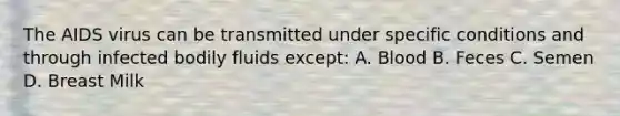 The AIDS virus can be transmitted under specific conditions and through infected bodily fluids except: A. Blood B. Feces C. Semen D. Breast Milk