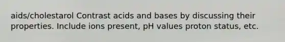 aids/cholestarol Contrast acids and bases by discussing their properties. Include ions present, pH values proton status, etc.