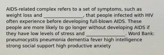 AIDS-related complex refers to a set of symptoms, such as weight loss and _________________, that people infected with HIV often experience before developing full-blown AIDS. These people are more likely to go longer without developing AIDS if they have low levels of stress and _________________. Word Bank: pneumocystis pneumonia dementia fever high intelligence strong social support high productive anxiety