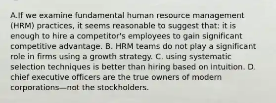 A.If we examine fundamental human resource management (HRM) practices, it seems reasonable to suggest that: it is enough to hire a competitor's employees to gain significant competitive advantage. B. HRM teams do not play a significant role in firms using a growth strategy. C. using systematic selection techniques is better than hiring based on intuition. D. chief executive officers are the true owners of modern corporations—not the stockholders.