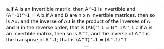 a.If A is an invertible matrix, then A^-1 is invertible and (A^-1)^-1 = A b.If A and B are n x n invertible matrices, then so is AB, and the inverse of AB is the product of the inverses of A and B in the reverse order; that is (AB)^-1 = B^-1A^-1 c.if A is an invertible matrix, then so is A^T, and the inverse of A^T is the transpose of A^-1; that is (A^T)^-1 = (A^-1)^T