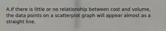 A.If there is little or no relationship between cost and volume, the data points on a scatterplot graph will appear almost as a straight line.