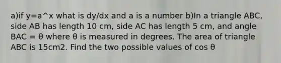 a)if y=a^x what is dy/dx and a is a number b)In a triangle ABC, side AB has length 10 cm, side AC has length 5 cm, and angle BAC = θ where θ is measured in degrees. The area of triangle ABC is 15cm2. Find the two possible values of cos θ