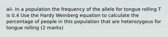 aii- In a population the frequency of the allele for tongue rolling T is 0.4 Use the Hardy Weinberg equation to calculate the percentage of people in this population that are heterozygous for tongue rolling (2 marks)