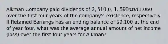 Aikman Company paid dividends of 2,510,0, 1,590 and1,060 over the first four years of the company's existence, respectively. If Retained Earnings has an ending balance of 9,100 at the end of year four, what was the average annual amount of net income (loss) over the first four years for Aikman?