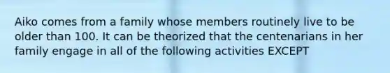 Aiko comes from a family whose members routinely live to be older than 100. It can be theorized that the centenarians in her family engage in all of the following activities EXCEPT