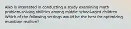 Aiko is interested in conducting a study examining math problem-solving abilities among middle school-aged children. Which of the following settings would be the best for optimizing mundane realism?