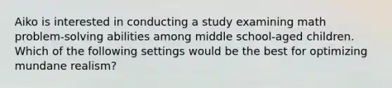 Aiko is interested in conducting a study examining math problem-solving abilities among middle school-aged children. Which of the following settings would be the best for optimizing mundane realism?