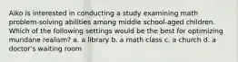 Aiko is interested in conducting a study examining math problem-solving abilities among middle school-aged children. Which of the following settings would be the best for optimizing mundane realism? a. a library b. a math class c. a church d. a doctor's waiting room