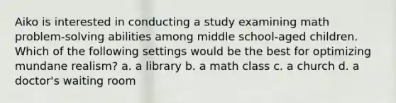 Aiko is interested in conducting a study examining math problem-solving abilities among middle school-aged children. Which of the following settings would be the best for optimizing mundane realism? a. a library b. a math class c. a church d. a doctor's waiting room