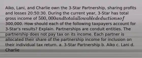 Aiko, Lani, and Charlie own the 3-Star Partnership, sharing profits and losses 20:50:30. During the current year, 3-Star has total gross income of 500,000 and total allowable deductions of300,000. How should each of the following taxpayers account for 3-Star's results? Explain. Partnerships are conduit entities. The partnership does not pay tax on its income. Each partner is allocated their share of the partnership income for inclusion on their individual tax return. a. 3-Star Partnership b. Aiko c. Lani d. Charlie