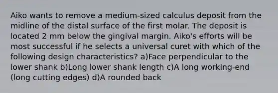 Aiko wants to remove a medium-sized calculus deposit from the midline of the distal surface of the first molar. The deposit is located 2 mm below the gingival margin. Aiko's efforts will be most successful if he selects a universal curet with which of the following design characteristics? a)Face perpendicular to the lower shank b)Long lower shank length c)A long working-end (long cutting edges) d)A rounded back