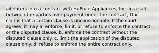 ail enters into a contract with Hi-Price Appliances, Inc. In a suit between the parties over payment under the contract, Gail claims that a certain clause is unconscionable. If the court agrees, it may a. enforce, limit, or refuse to enforce the contract or the disputed clause. b. enforce the contract without the disputed clause only. c. limit the application of the disputed clause only. d. refuse to enforce the entire contract only.