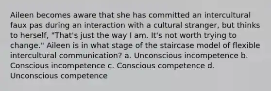 Aileen becomes aware that she has committed an intercultural faux pas during an interaction with a cultural stranger, but thinks to herself, "That's just the way I am. It's not worth trying to change." Aileen is in what stage of the staircase model of flexible intercultural communication? a. Unconscious incompetence b. Conscious incompetence c. Conscious competence d. Unconscious competence