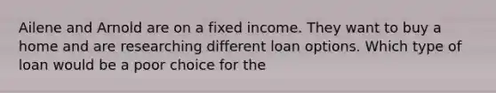 Ailene and Arnold are on a fixed income. They want to buy a home and are researching different loan options. Which type of loan would be a poor choice for the