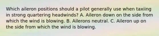 Which aileron positions should a pilot generally use when taxiing in strong quartering headwinds? A. Aileron down on the side from which the wind is blowing. B. Ailerons neutral. C. Aileron up on the side from which the wind is blowing.