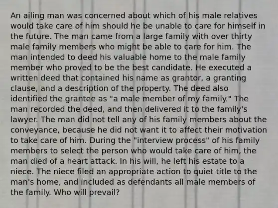 An ailing man was concerned about which of his male relatives would take care of him should he be unable to care for himself in the future. The man came from a large family with over thirty male family members who might be able to care for him. The man intended to deed his valuable home to the male family member who proved to be the best candidate. He executed a written deed that contained his name as grantor, a granting clause, and a description of the property. The deed also identified the grantee as "a male member of my family." The man recorded the deed, and then delivered it to the family's lawyer. The man did not tell any of his family members about the conveyance, because he did not want it to affect their motivation to take care of him. During the "interview process" of his family members to select the person who would take care of him, the man died of a heart attack. In his will, he left his estate to a niece. The niece filed an appropriate action to quiet title to the man's home, and included as defendants all male members of the family. Who will prevail?