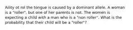 Aility ot rol the tongue is caused by a dominant allele. A woman is a "roller", but one of her parents is not. The women is expecting a child with a man who is a "non roller". What is the probability that their child will be a "roller"?