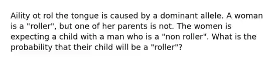 Aility ot rol the tongue is caused by a dominant allele. A woman is a "roller", but one of her parents is not. The women is expecting a child with a man who is a "non roller". What is the probability that their child will be a "roller"?