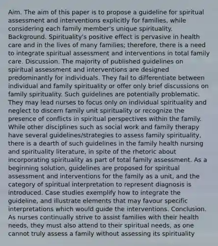 Aim. The aim of this paper is to propose a guideline for spiritual assessment and interventions explicitly for families, while considering each family member's unique spirituality. Background. Spirituality's positive effect is pervasive in health care and in the lives of many families; therefore, there is a need to integrate spiritual assessment and interventions in total family care. Discussion. The majority of published guidelines on spiritual assessment and interventions are designed predominantly for individuals. They fail to differentiate between individual and family spirituality or offer only brief discussions on family spirituality. Such guidelines are potentially problematic. They may lead nurses to focus only on individual spirituality and neglect to discern family unit spirituality or recognize the presence of conflicts in spiritual perspectives within the family. While other disciplines such as social work and family therapy have several guidelines/strategies to assess family spirituality, there is a dearth of such guidelines in the family health nursing and spirituality literature, in spite of the rhetoric about incorporating spirituality as part of total family assessment. As a beginning solution, guidelines are proposed for spiritual assessment and interventions for the family as a unit, and the category of spiritual interpretation to represent diagnosis is introduced. Case studies exemplify how to integrate the guideline, and illustrate elements that may favour specific interpretations which would guide the interventions. Conclusion. As nurses continually strive to assist families with their health needs, they must also attend to their spiritual needs, as one cannot truly assess a family without assessing its spirituality