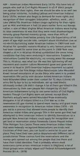 AIM -- American Indian Movement Early 1970s YOu have lots of people who look at Civil Rights Moveent in US IF black people can agitate for their rights, then we should be able to as well (we being other miniories, including Latinas and American Indians) Early 1970s, women also begin to demand for more rights and recognition of their struggles (education, atheltics, work ...etc.) Late 1960s/70s American Indians begin agitating for their rights just as MLK and Malcom X had 10 years earlier Turns out Navajo nation = size of West Virginia What American Indians were trying to raise awareness to was that they were most disadvantaged minority group Poorest minority gorup, more than 40% of American Indians lived below poverty line Life Expectatncy of 44 years of age High suicide rate, rampant abuse Alcoholism Live w/ no electricity/running water American Indians in 1969 took over Alcatraz For symoblic reasons Alcatraz is very famous prison, but had been closed for some time at this point in 1969 Took over, staged a sit in in Alcatraz Alcatraz symbolized the same living conditions that they were enduring in reservations Trapped in reservations Cooled No electricity, no running water No sewage This is, Alcatraz, was what our life was like Splintering off war movemnt and counter culture Movement grew and grew and came in to head in 1973 American Indians movment occupied and took over the Pine Ridge Indian Reservation (aka Wounded Knee) Armed resisstance of Lacota Sioux who went in to protest reservation life Led by mini dictator Armed American Indians held WOunded KNee under their contorl for 71 days (I think) US army did fly bys to try to intimidtate, set up road blocks Ultimately ended Life didn't change A lot of them got killed in the reservations by their own people Not charged by US tho? American Indianswere tyring to use same tactics of Civil RIghts leaders Though Civil Rights were not armed, except Black Panthers actually were armed Wounded Knee eventually dissipates A lot of Indians killed in a Civil War w/ in the reservation US gov started to spend more money and grant more awareness in recognition to American Indian tribes 1978 -- US gov led to a process that allowed more people to identify their American Indian tribes and groups This is the same gov that had attempted to limit American Indians to identify themselves as a perople Now American Indians could apply for recognition and get land or reservation status Foxwoods Casino Pequot Indian Tribe Mohigan Sun Casino These were American Indian tribes that were federally recognized Reservations are kinda neat Coutnries of their own, you can build a casino bc its your own place They have their own police departemnets Different set of jurisdictionse These casinos fund the reservations and the money gets spread out among the people that live there and have their tribal identities That is probably where most Americans come across American Indians In ENgliand, a lot of these groups were simply wiped out? Federal Acknowledgement Process (B.I.A.- 1978)