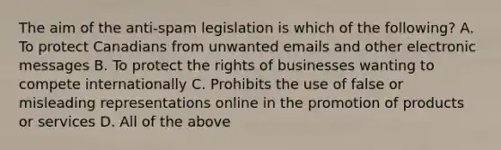 The aim of the anti-spam legislation is which of the following? A. To protect Canadians from unwanted emails and other electronic messages B. To protect the rights of businesses wanting to compete internationally C. Prohibits the use of false or misleading representations online in the promotion of products or services D. All of the above