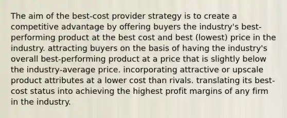 The aim of the best-cost provider strategy is to create a competitive advantage by offering buyers the industry's best-performing product at the best cost and best (lowest) price in the industry. attracting buyers on the basis of having the industry's overall best-performing product at a price that is slightly below the industry-average price. incorporating attractive or upscale product attributes at a lower cost than rivals. translating its best-cost status into achieving the highest profit margins of any firm in the industry.