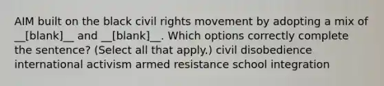 AIM built on the black civil rights movement by adopting a mix of __[blank]__ and __[blank]__. Which options correctly complete the sentence? (Select all that apply.) civil disobedience international activism armed resistance school integration