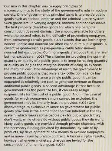 Our aim in this chapter was to apply principles of microeconomics to the study of the government's role in modern society. One of government's principal tasks is to provide public goods such as national defense and the criminal justice system. Such goods are, in varying degrees, nonrival and nonexcludable. The first property describes goods for which one person's consumption does not diminish the amount available for others, while the second refers to the difficulty of preventing nonpayers from consuming certain goods. (LO1) Goods that are both highly nonexcludable and nonrival are often called pure public goods. A collective good—such as pay-per-view cable television—is nonrival but excludable. Commons goods are goods that are rival but nonexcludable. (LO1) The criterion for providing the optimal quantity or quality of a public good is to keep increasing quantity or quality as long as the marginal benefit of doing so exceeds the marginal cost. One advantage of using the government to provide public goods is that once a tax collection agency has been established to finance a single public good, it can be expanded at relatively low cost to generate revenue to finance additional public goods. A second advantage is that because government has the power to tax, it can easily assign responsibility for the cost of a public good. And in the case of goods for which nonpayers simply cannot be excluded, the government may be the only feasible provider. (LO2) One disadvantage to exclusive reliance on government for public goods provision is the element of coercion inherent in the tax system, which makes some people pay for public goods they don't want, while others do without public goods they do want. Many public goods are provided through private channels, with the necessary funding provided by donations, by sale of by-products, by development of new means to exclude nonpayers, and in many cases by private contract. A loss in surplus results, however, whenever monetary charges are levied for the consumption of a nonrival good. (LO2)