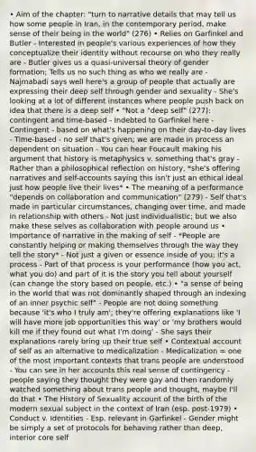 • Aim of the chapter: "turn to narrative details that may tell us how some people in Iran, in the contemporary period, make sense of their being in the world" (276) • Relies on Garfinkel and Butler - Interested in people's various experiences of how they conceptualize their identity without recourse on who they really are - Butler gives us a quasi-universal theory of gender formation; Tells us no such thing as who we really are - Najmabadi says well here's a group of people that actually are expressing their deep self through gender and sexuality - She's looking at a lot of different instances where people push back on idea that there is a deep self • "Not a "deep self" (277): contingent and time-based - Indebted to Garfinkel here - Contingent - based on what's happening on their day-to-day lives - Time-based - no self that's given; we are made in process an dependent on situation - You can hear Foucault making his argument that history is metaphysics v. something that's gray - Rather than a philosophical reflection on history, *she's offering narratives and self-accounts saying this isn't just an ethical ideal just how people live their lives* • The meaning of a performance "depends on collaboration and communication" (279) - Self that's made in particular circumstances, changing over time, and made in relationship with others - Not just individualistic; but we also make these selves as collaboration with people around us • Importance of narrative in the making of self - *People are constantly helping or making themselves through the way they tell the story* - Not just a given or essence inside of you; it's a process - Part of that process is your performance (how you act, what you do) and part of it is the story you tell about yourself (can change the story based on people, etc.) • "a sense of being in the world that was not dominantly shaped through an indexing of an inner psychic self" - People are not doing something because 'it's who I truly am'; they're offering explanations like 'I will have more job opportunities this way' or 'my brothers would kill me if they found out what I'm doing' - She says their explanations rarely bring up their true self • Contextual account of self as an alternative to medicalization - Medicalization = one of the most important contexts that trans people are understood - You can see in her accounts this real sense of contingency - people saying they thought they were gay and then randomly watched something about trans people and thought, maybe I'll do that • The History of Sexuality account of the birth of the modern sexual subject in the context of Iran (esp. post-1979) • Conduct v. Identities - Esp. relevant in Garfinkel - Gender might be simply a set of protocols for behaving rather than deep, interior core self